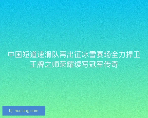 中国短道速滑队再出征冰雪赛场全力捍卫王牌之师荣耀续写冠军传奇