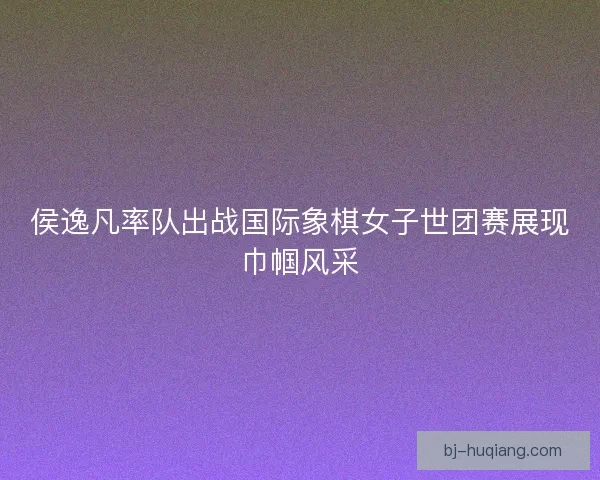 侯逸凡率队出战国际象棋女子世团赛展现巾帼风采