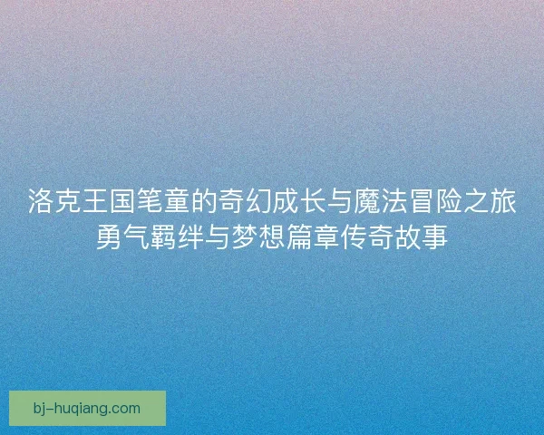 洛克王国笔童的奇幻成长与魔法冒险之旅勇气羁绊与梦想篇章传奇故事