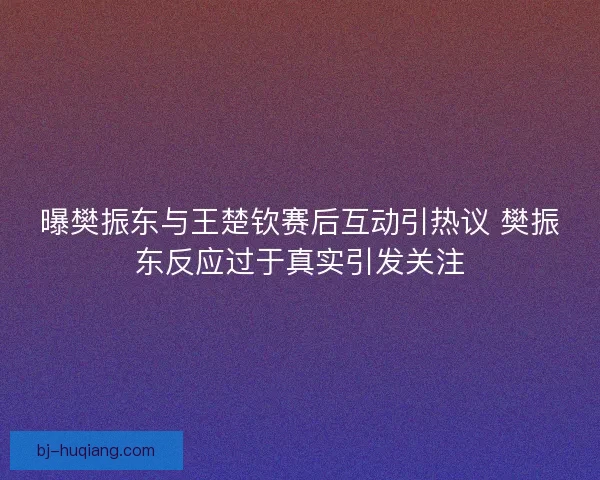 曝樊振东与王楚钦赛后互动引热议 樊振东反应过于真实引发关注