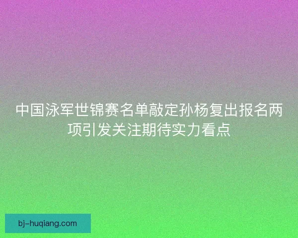 中国泳军世锦赛名单敲定孙杨复出报名两项引发关注期待实力看点